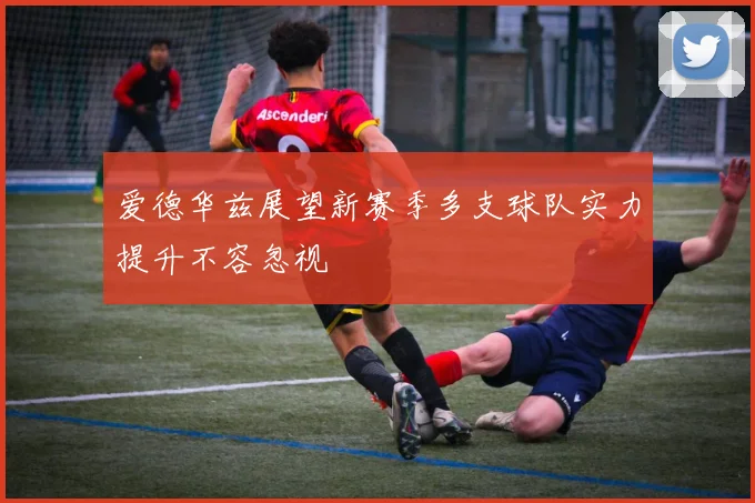 爱德华兹展望新赛季多支球队实力提升不容忽视