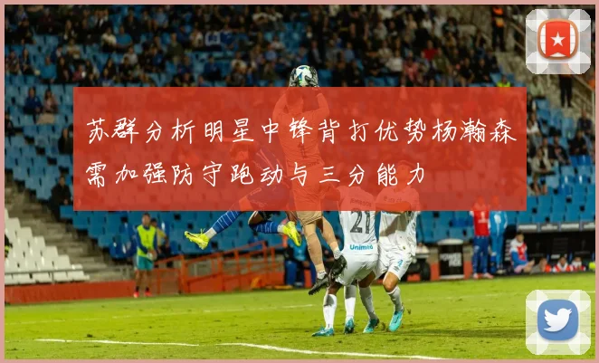 苏群分析明星中锋背打优势杨瀚森需加强防守跑动与三分能力