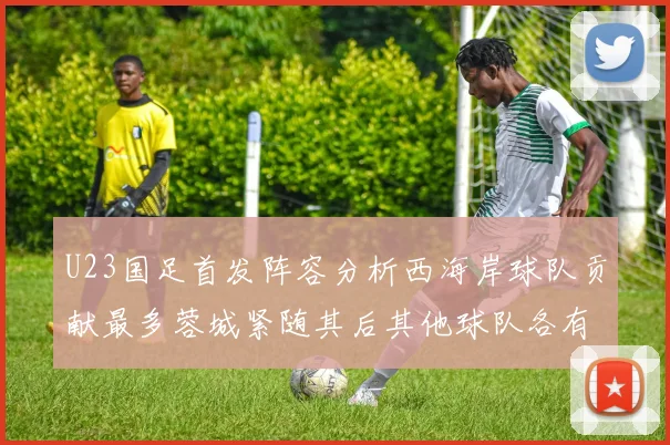 U23国足首发阵容分析西海岸球队贡献最多蓉城紧随其后其他球队各有代表