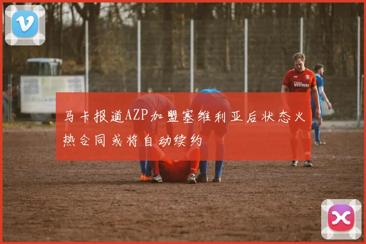马卡报道AZP加盟塞维利亚后状态火热合同或将自动续约