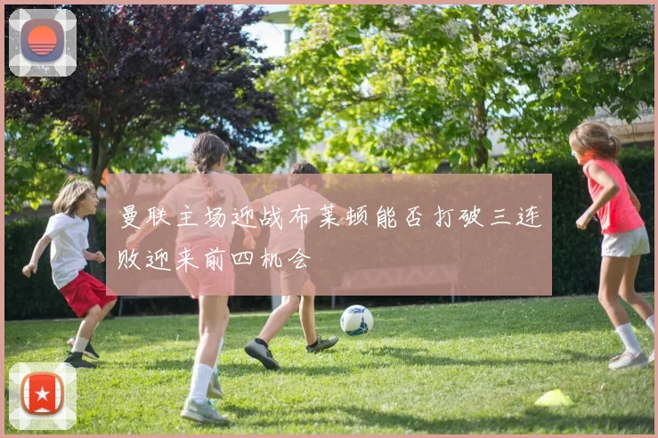 曼联主场迎战布莱顿能否打破三连败迎来前四机会