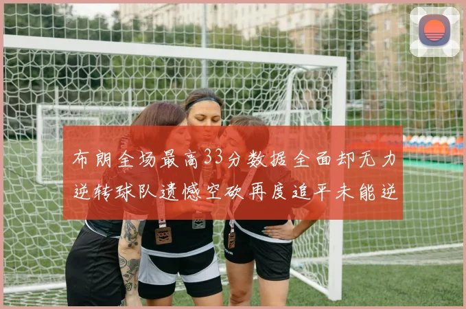 布朗全场最高33分数据全面却无力逆转球队遗憾空砍再度追平未能逆袭