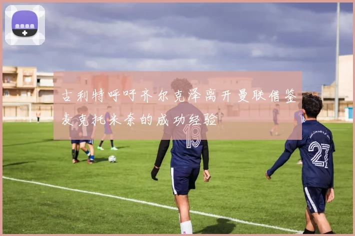 古利特呼吁齐尔克泽离开曼联借鉴麦克托米奈的成功经验