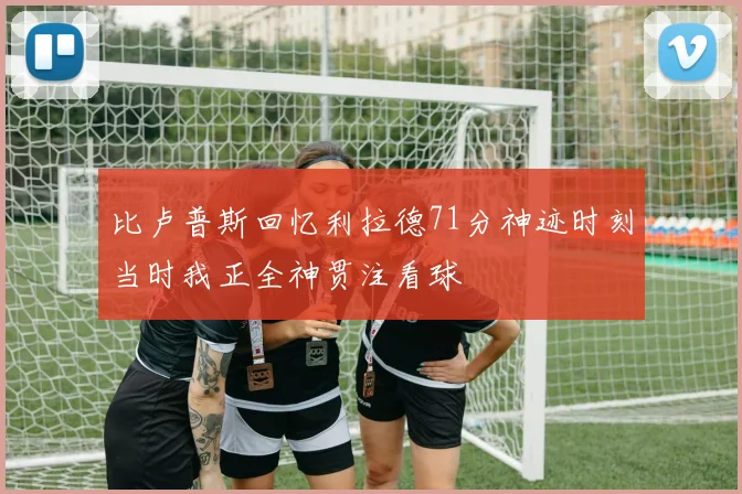 比卢普斯回忆利拉德71分神迹时刻当时我正全神贯注看球