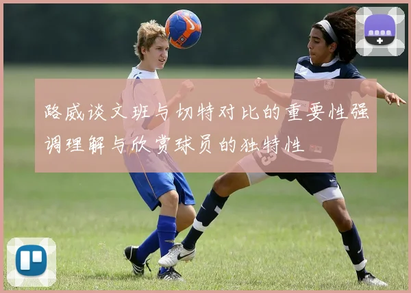 路威谈文班与切特对比的重要性强调理解与欣赏球员的独特性