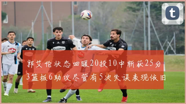 郭艾伦状态回暖20投10中斩获25分3篮板6助攻尽管有5次失误表现依旧可圈可点