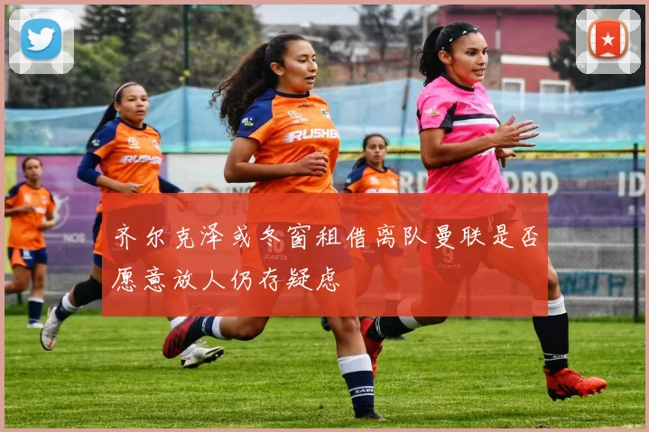 齐尔克泽或冬窗租借离队曼联是否愿意放人仍存疑虑