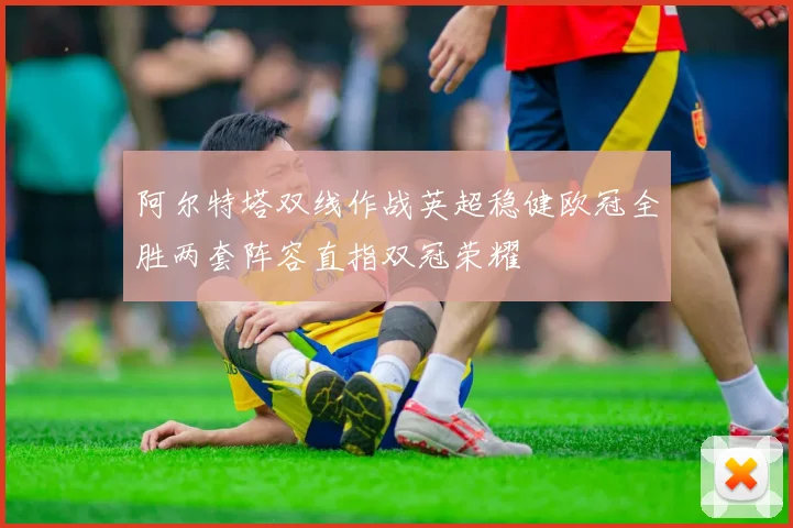 阿尔特塔双线作战英超稳健欧冠全胜两套阵容直指双冠荣耀