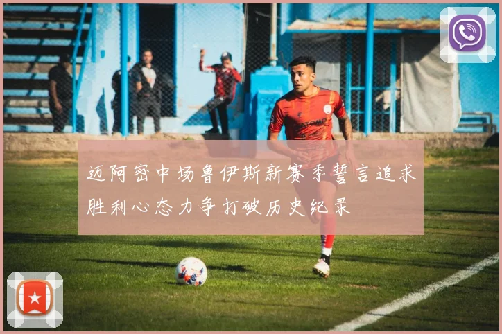 迈阿密中场鲁伊斯新赛季誓言追求胜利心态力争打破历史纪录