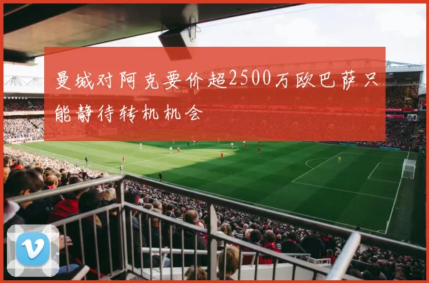 曼城对阿克要价超2500万欧巴萨只能静待转机机会