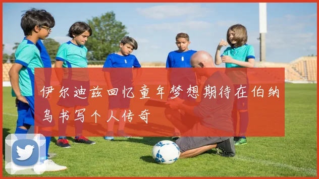 伊尔迪兹回忆童年梦想期待在伯纳乌书写个人传奇