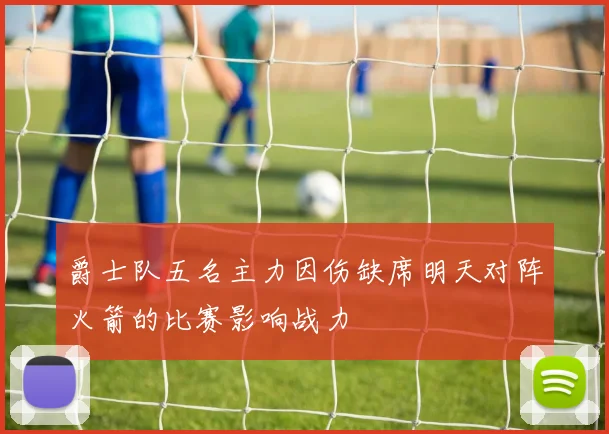 爵士队五名主力因伤缺席明天对阵火箭的比赛影响战力