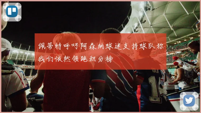 佩蒂特呼吁阿森纳球迷支持球队称我们依然领跑积分榜