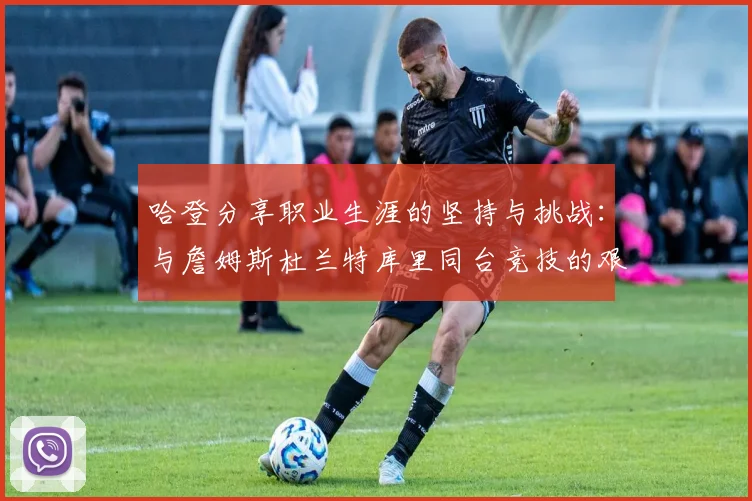 哈登分享职业生涯的坚持与挑战：与詹姆斯杜兰特库里同台竞技的艰辛