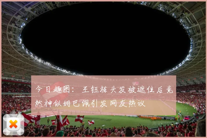 今日趣图：王钰栋头发被遮住后竟然神似姆巴佩引发网友热议
