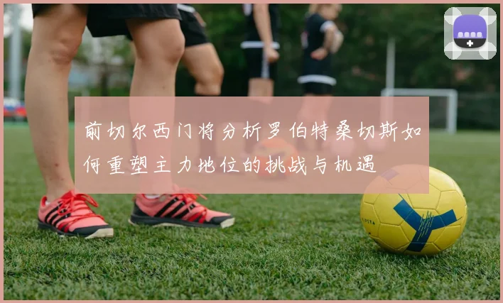 前切尔西门将分析罗伯特桑切斯如何重塑主力地位的挑战与机遇