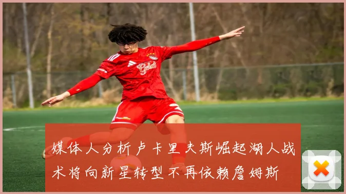 媒体人分析卢卡里夫斯崛起湖人战术将向新星转型不再依赖詹姆斯