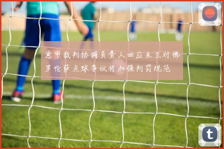 意甲裁判协调负责人回应米兰对佛罗伦萨点球争议将加强判罚规范