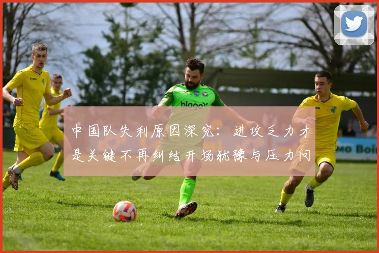 中国队失利原因深究：进攻乏力才是关键不再纠结开场犹豫与压力问题