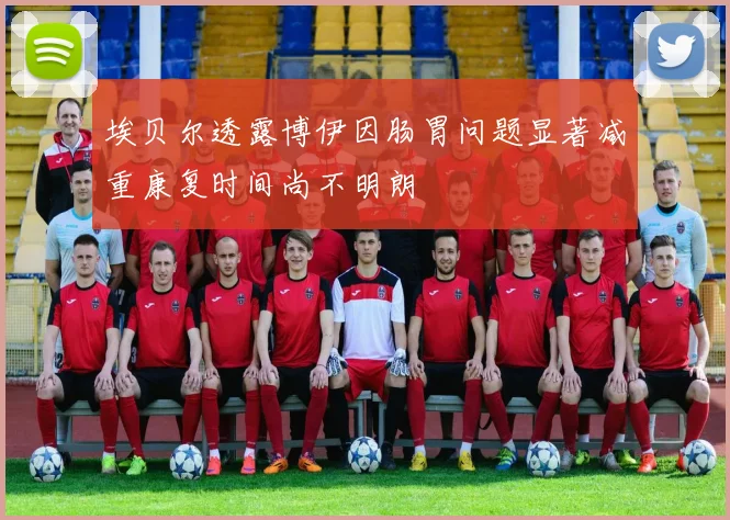 埃贝尔透露博伊因肠胃问题显著减重康复时间尚不明朗